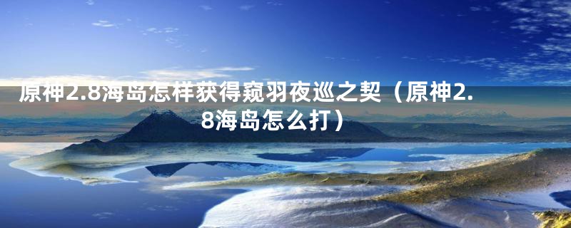 原神2.8海岛怎样获得窥羽夜巡之契（原神2.8海岛怎么打）