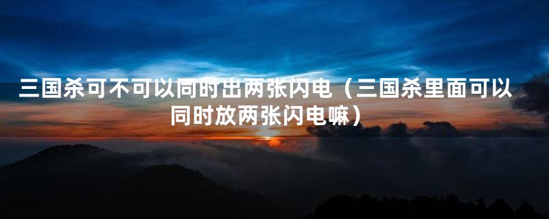 三国杀可不可以同时出两张闪电(三国杀里面可以同时放两张闪电嘛)