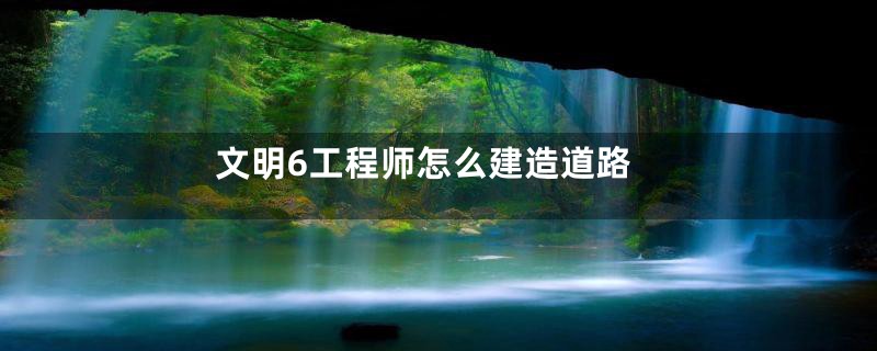 文明6工程师怎么建造道路