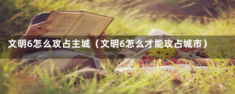 文明6怎么攻占主城（文明6怎么才能攻占城市）