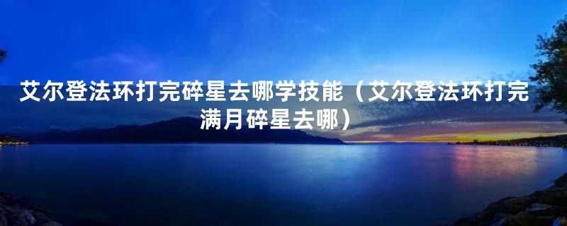 艾尔登法环打完碎星去哪学技能(艾尔登法环打完满月碎星去哪)
