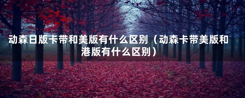 动森日版卡带和美版有什么区别(动森卡带美版和港版有什么区别)