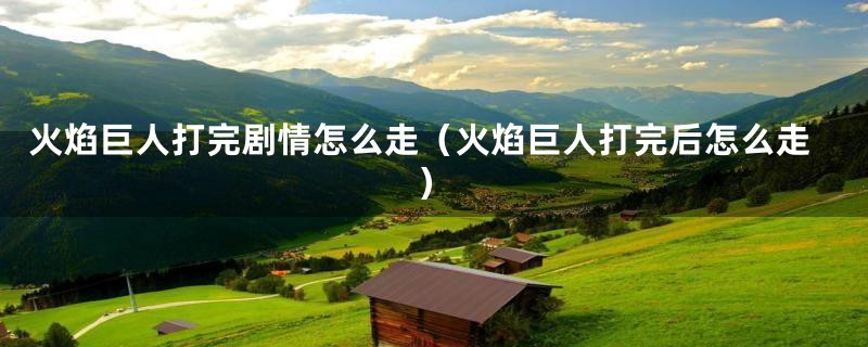火焰巨人打完剧情怎么走(火焰巨人打完后怎么走)