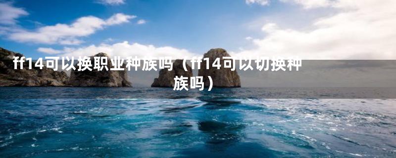 ff14可以换职业种族吗（ff14可以切换种族吗）