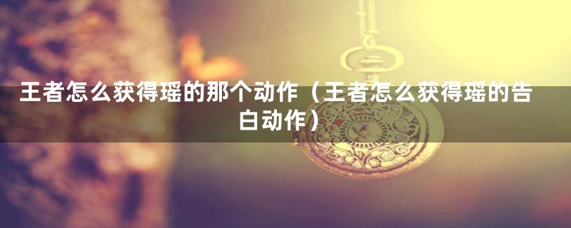 王者怎么获得瑶的那个动作（王者怎么获得瑶的告白动作）