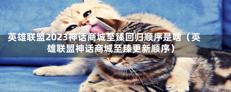 英雄联盟2023神话商城至臻回归顺序是啥（英雄联盟神话商城至臻更新顺序）