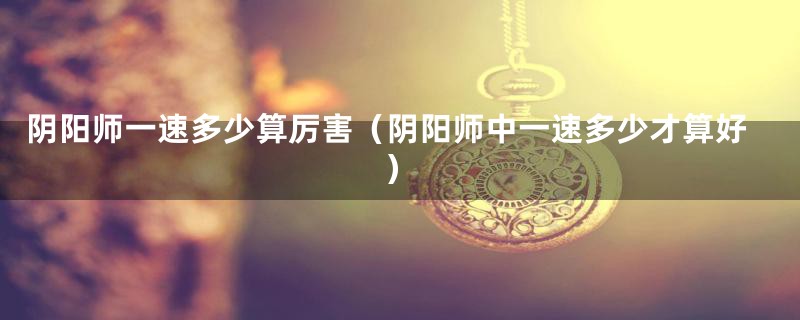 阴阳师一速多少算厉害（阴阳师中一速多少才算好）