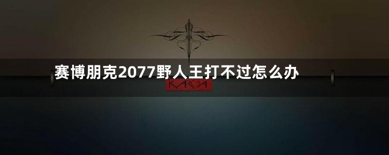 赛博朋克2077野人王打不过怎么办