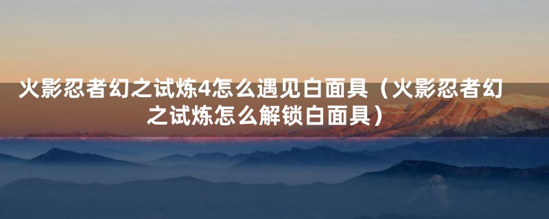 火影忍者幻之试炼4怎么遇见白面具(火影忍者幻之试炼怎么解锁白面具)