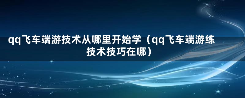 qq飞车端游技术从哪里开始学（qq飞车端游练技术技巧在哪）