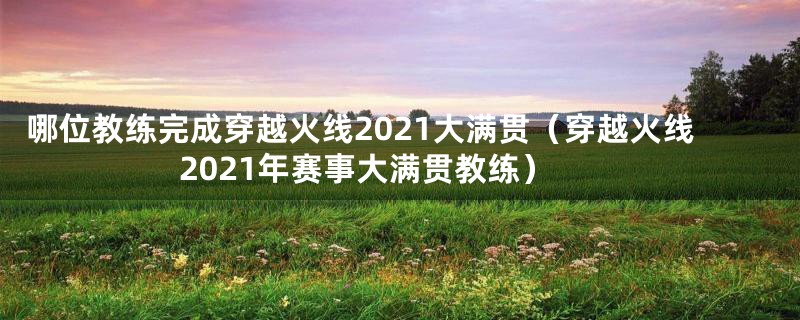 哪位教练完成穿越火线2021大满贯（穿越火线2021年赛事大满贯教练）