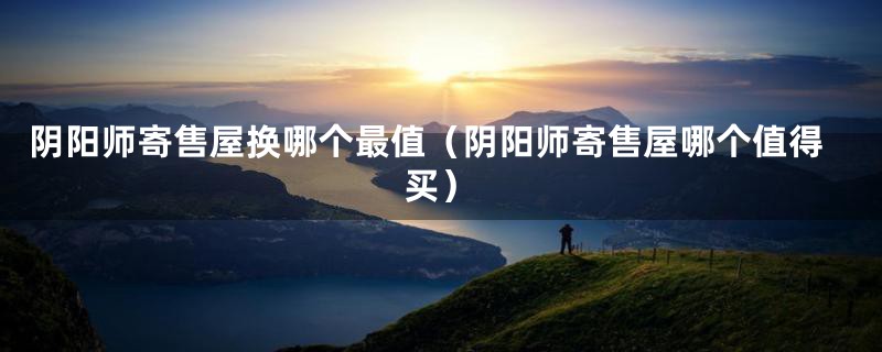阴阳师寄售屋换哪个最值(阴阳师寄售屋哪个值得买)