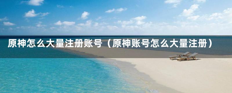 原神怎么大量注册账号（原神账号怎么大量注册）