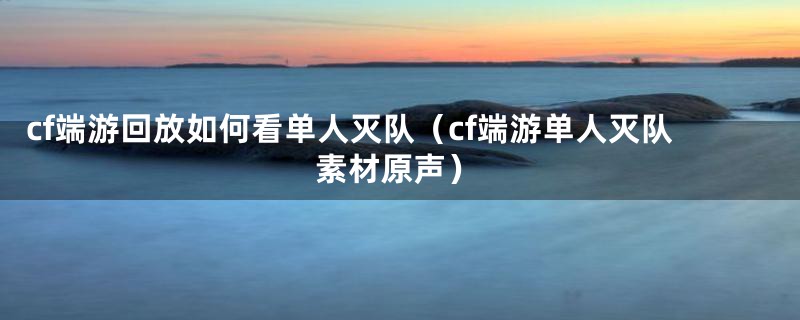 cf端游回放如何看单人灭队（cf端游单人灭队素材原声）