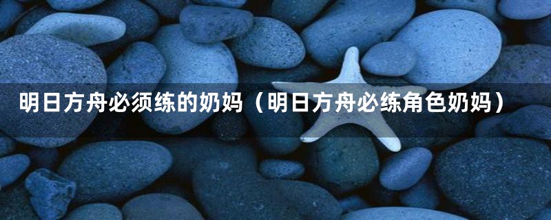 明日方舟必须练的奶妈(明日方舟必练角色奶妈)