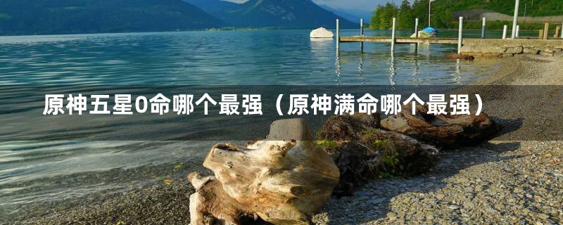原神五星0命哪个最强(原神满命哪个最强)