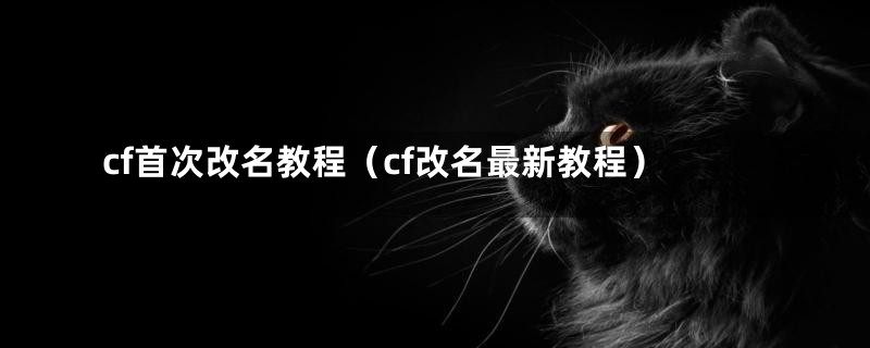 cf首次改名教程(cf改名最新教程)