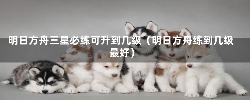 明日方舟三星必练可升到几级(明日方舟练到几级最好)