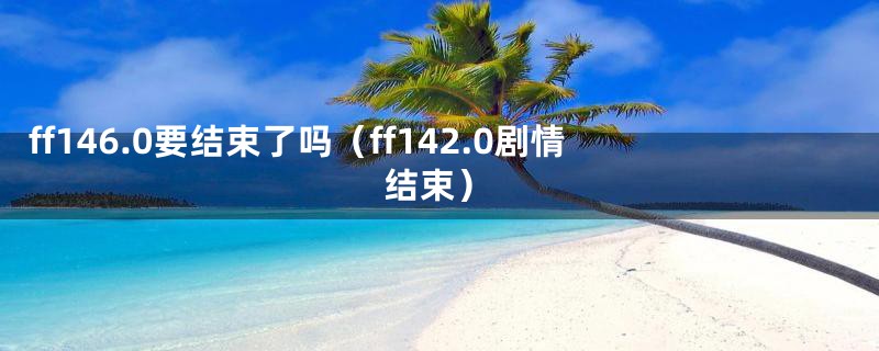 ff146.0要结束了吗（ff142.0剧情结束）