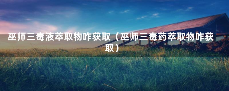 巫师三毒液萃取物咋获取（巫师三毒药萃取物咋获取）