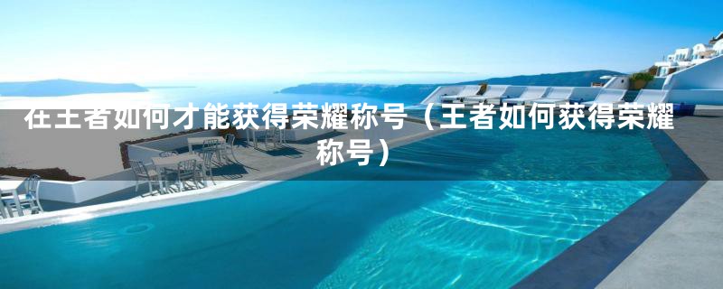 在王者如何才能获得荣耀称号（王者如何获得荣耀称号）