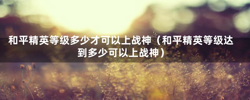 和平精英等级多少才可以上战神（和平精英等级达到多少可以上战神）