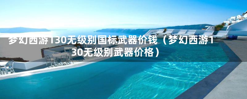 梦幻西游130无级别国标武器价钱(梦幻西游130无级别武器价格)