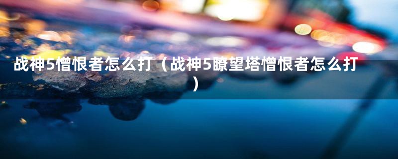 战神5憎恨者怎么打（战神5瞭望塔憎恨者怎么打）
