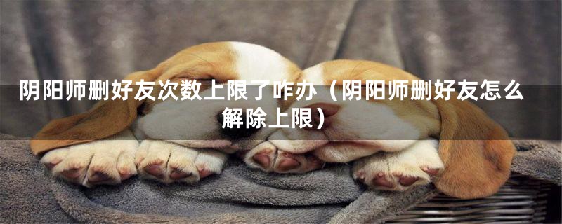 阴阳师删好友次数上限了咋办（阴阳师删好友怎么解除上限）