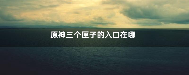 原神三个匣子的入口在哪