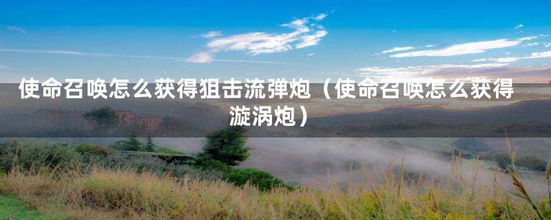 使命召唤怎么获得狙击流弹炮（使命召唤怎么获得漩涡炮）