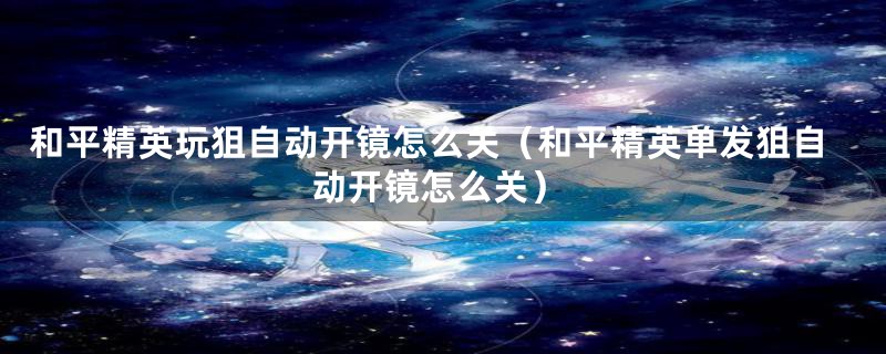 和平精英玩狙自动开镜怎么关(和平精英单发狙自动开镜怎么关)
