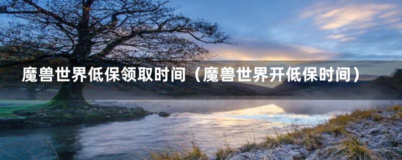魔兽世界低保领取时间(魔兽世界开低保时间)
