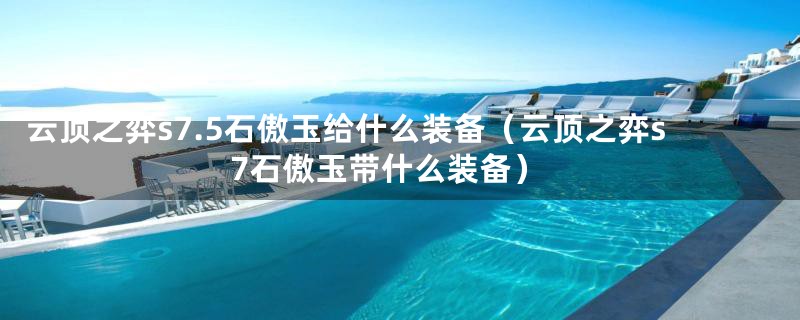 云顶之弈s7.5石傲玉给什么装备（云顶之弈s7石傲玉带什么装备）