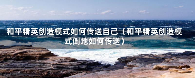 和平精英创造模式如何传送自己(和平精英创造模式倒地如何传送)