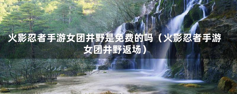 火影忍者手游女团井野是免费的吗（火影忍者手游女团井野返场）