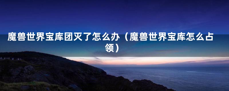 魔兽世界宝库团灭了怎么办(魔兽世界宝库怎么占领)