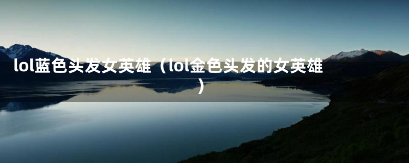 lol蓝色头发女英雄(lol金色头发的女英雄)