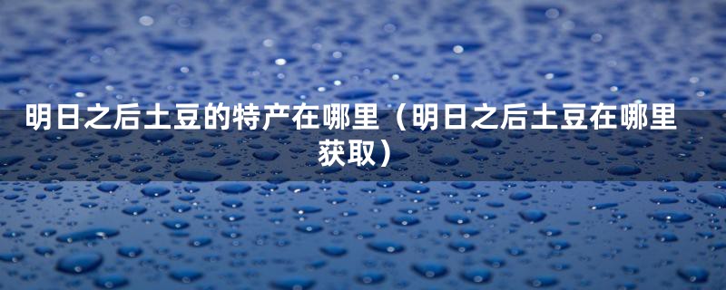 明日之后土豆的特产在哪里（明日之后土豆在哪里获取）