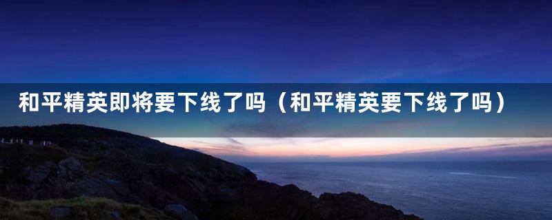 和平精英即将要下线了吗(和平精英要下线了吗)