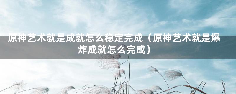 原神艺术就是成就怎么稳定完成(原神艺术就是爆炸成就怎么完成)