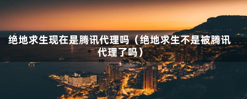 绝地求生现在是腾讯代理吗（绝地求生不是被腾讯代理了吗）