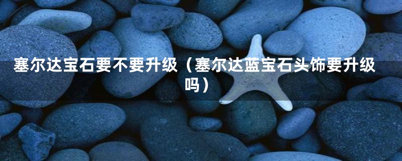 塞尔达宝石要不要升级(塞尔达蓝宝石头饰要升级吗)