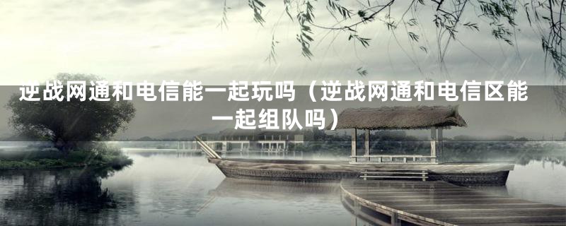 逆战网通和电信能一起玩吗(逆战网通和电信区能一起组队吗)