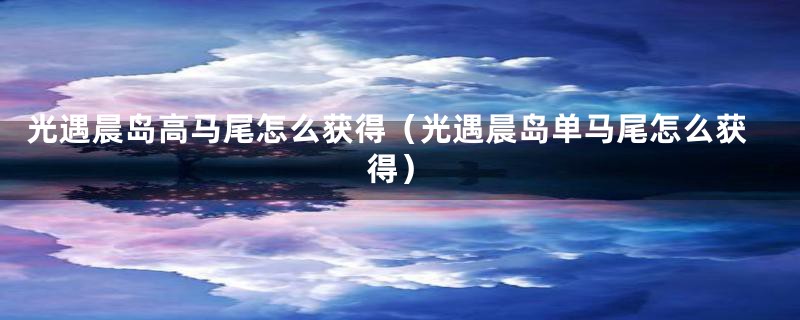 光遇晨岛高马尾怎么获得(光遇晨岛单马尾怎么获得)