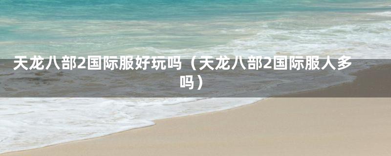 天龙八部2国际服好玩吗(天龙八部2国际服人多吗)