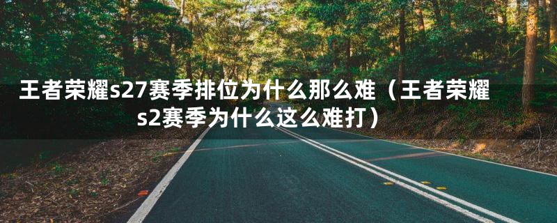 王者荣耀s27赛季排位为什么那么难(王者荣耀s2赛季为什么这么难打)