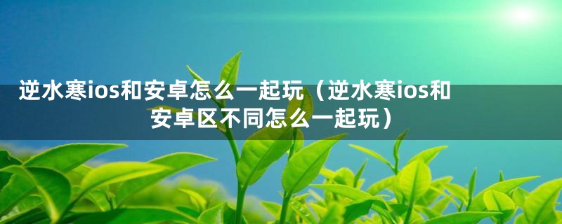 逆水寒ios和安卓怎么一起玩(逆水寒ios和安卓区不同怎么一起玩)