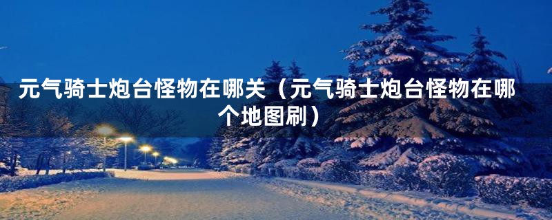 元气骑士炮台怪物在哪关(元气骑士炮台怪物在哪个地图刷)