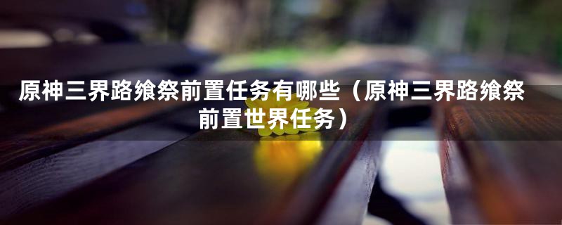 原神三界路飨祭前置任务有哪些（原神三界路飨祭前置世界任务）